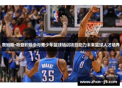 詹姆斯·哈登积极参与青少年篮球培训项目助力未来篮球人才培养