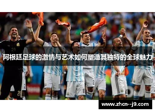 阿根廷足球的激情与艺术如何塑造其独特的全球魅力 阿根廷足球的激情与艺术如何塑造其独特的全球魅力
