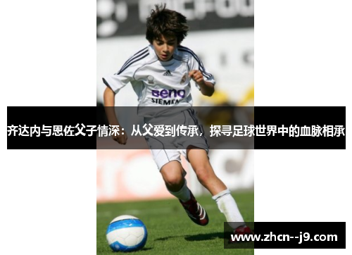 齐达内与恩佐父子情深：从父爱到传承，探寻足球世界中的血脉相承