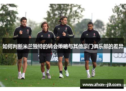 如何判断米兰独特的转会策略与其他豪门俱乐部的差异 如何判断米兰独特的转会策略与其他豪门俱乐部的差异