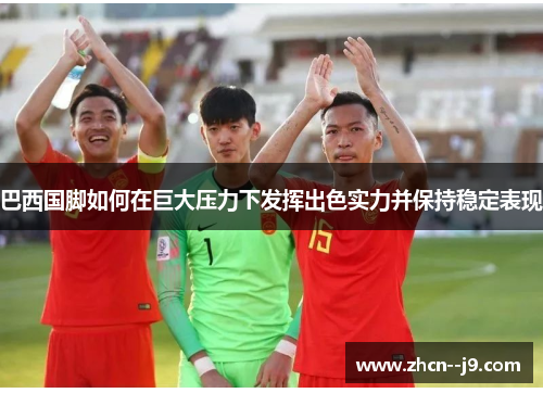 巴西国脚如何在巨大压力下发挥出色实力并保持稳定表现