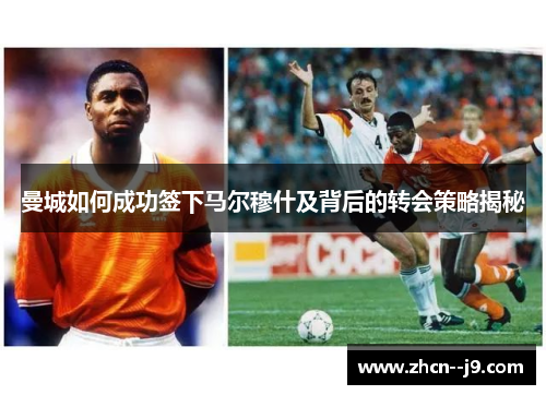 曼城如何成功签下马尔穆什及背后的转会策略揭秘