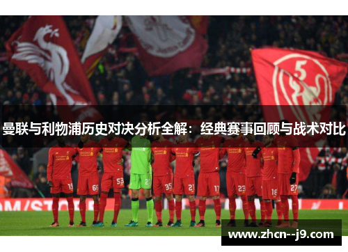 曼联与利物浦历史对决分析全解:经典赛事回顾与战术对比 曼联与利物浦历史对决分析全解:经典赛事回顾与战术对比