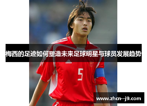 梅西的足迹如何塑造未来足球明星与球员发展趋势 梅西的足迹如何塑造未来足球明星与球员发展趋势