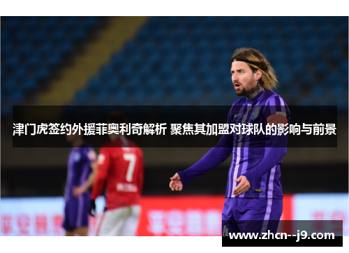 津门虎签约外援菲奥利奇解析 聚焦其加盟对球队的影响与前景 津门虎签约外援菲奥利奇解析 聚焦其加盟对球队的影响与前景