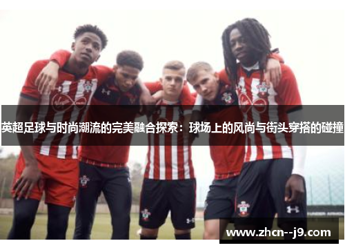 英超足球与时尚潮流的完美融合探索:球场上的风尚与街头穿搭的碰撞 英超足球与时尚潮流的完美融合探索:球场上的风尚与街头穿搭的碰撞
