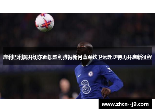 库利巴利离开切尔西加盟利雅得新月蓝军铁卫远赴沙特再开启新征程 库利巴利离开切尔西加盟利雅得新月蓝军铁卫远赴沙特再开启新征程