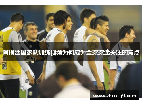阿根廷国家队训练视频为何成为全球球迷关注的焦点